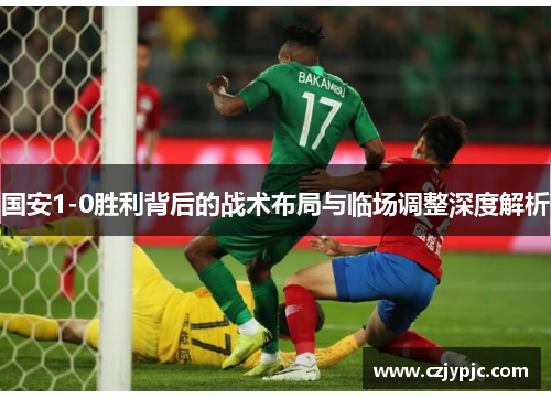 国安1-0胜利背后的战术布局与临场调整深度解析