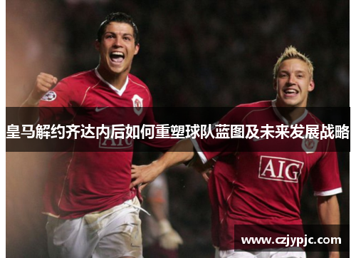 皇马解约齐达内后如何重塑球队蓝图及未来发展战略 皇马解约齐达内后如何重塑球队蓝图及未来发展战略