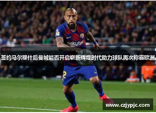 签约马尔穆什后曼城能否开启崭新辉煌时代助力球队再次称霸欧洲 签约马尔穆什后曼城能否开启崭新辉煌时代助力球队再次称霸欧洲