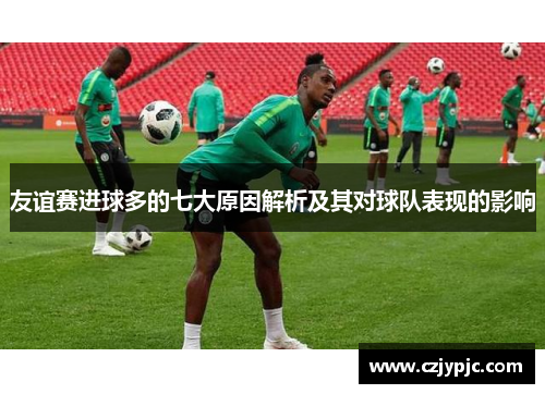 友谊赛进球多的七大原因解析及其对球队表现的影响 友谊赛进球多的七大原因解析及其对球队表现的影响