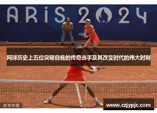 网球历史上五位突破自我的传奇选手及其改变时代的伟大时刻 网球历史上五位突破自我的传奇选手及其改变时代的伟大时刻