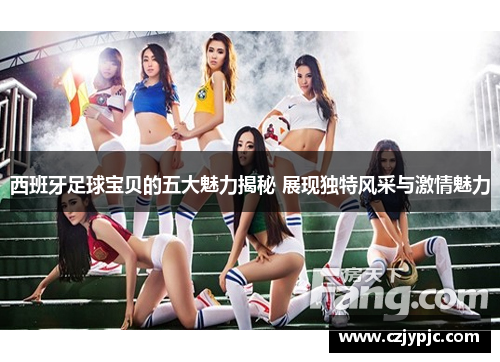 西班牙足球宝贝的五大魅力揭秘 展现独特风采与激情魅力