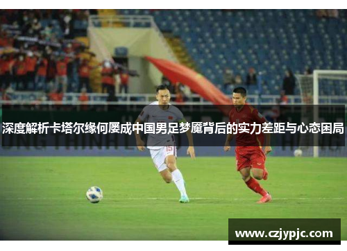 深度解析卡塔尔缘何屡成中国男足梦魇背后的实力差距与心态困局